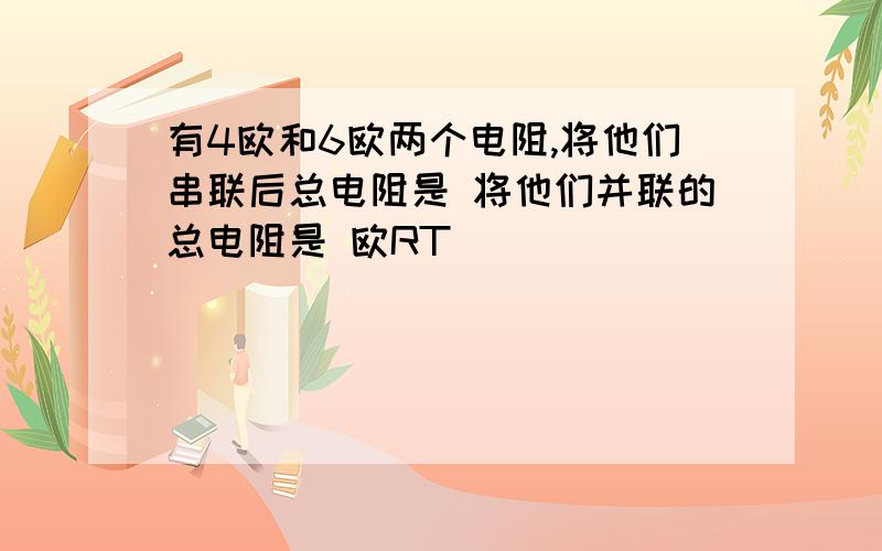 有4欧和6欧两个电阻,将他们串联后总电阻是 将他们并联的总电阻是 欧RT