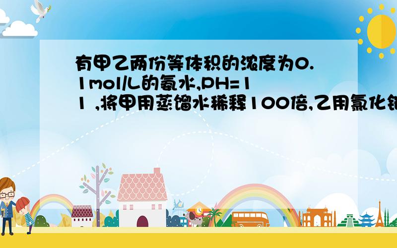 有甲乙两份等体积的浓度为0.1mol/L的氨水,PH=11 ,将甲用蒸馏水稀释100倍,乙用氯化铵溶液稀释100倍,则稀释后的一溶液与稀释后的甲溶液比较,哪个PH大.为什么