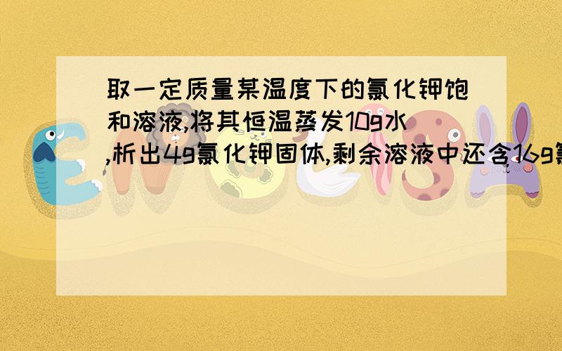 取一定质量某温度下的氯化钾饱和溶液,将其恒温蒸发10g水,析出4g氯化钾固体,剩余溶液中还含16g氯化钾.求：（1）氯化钾在该温度下的溶解度；（2）所取溶液的质量为多少?请写清解题过程 谢