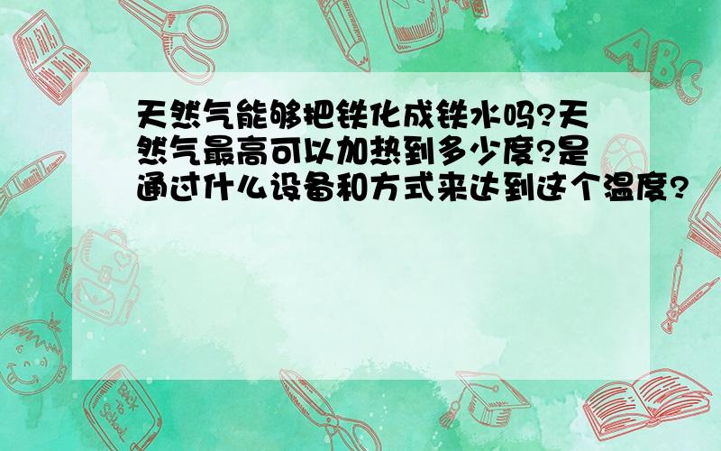 天然气能够把铁化成铁水吗?天然气最高可以加热到多少度?是通过什么设备和方式来达到这个温度?