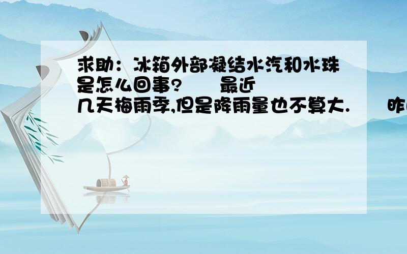 求助：冰箱外部凝结水汽和水珠是怎么回事?      最近几天梅雨季,但是降雨量也不算大.      昨晚回新家发现新buy两个多月的LG对开门冰箱,门和外壁出现大面积水汽,用手一摸,即成水珠状沿壁