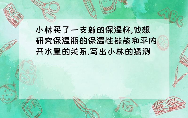 小林买了一支新的保温杯,他想研究保温瓶的保温性能能和平内开水量的关系.写出小林的猜测