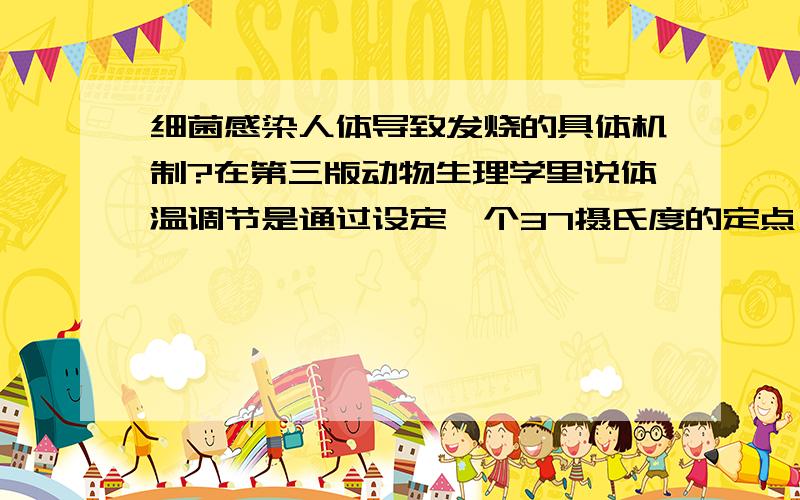 细菌感染人体导致发烧的具体机制?在第三版动物生理学里说体温调节是通过设定一个37摄氏度的定点,通过冷感受器和温感受器来调节体温,其中细菌的侵入会改变这个定点,从而引起发烧,这是