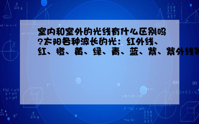 室内和室外的光线有什么区别吗?太阳各种波长的光：红外线、红、橙、黄、绿、青、蓝、紫、紫外线等1.指室内靠窗无直接光照的 与 室外的阳光 的区别?2.一般花卉需要那些光?（室内光是否