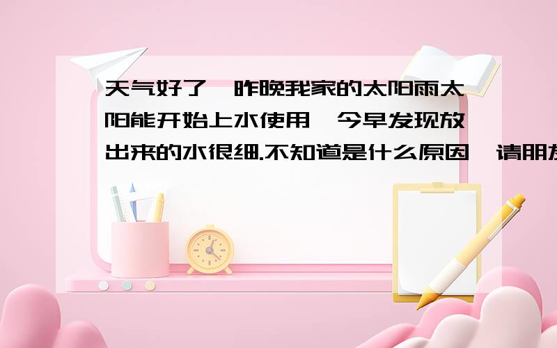 天气好了,昨晚我家的太阳雨太阳能开始上水使用,今早发现放出来的水很细.不知道是什么原因,请朋友们帮冬天还不是太冷的时候就停用了,并切把水也放空了.昨晚上水一切正常.今早指示器显