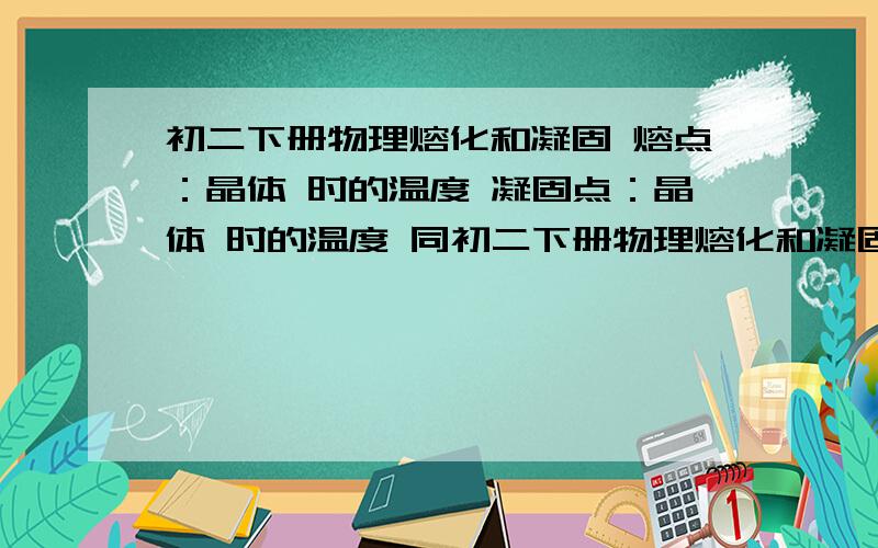 初二下册物理熔化和凝固 熔点：晶体 时的温度 凝固点：晶体 时的温度 同初二下册物理熔化和凝固熔点：晶体 时的温度凝固点：晶体 时的温度同一种物质的凝固点跟它的熔点 ,非晶体 确定