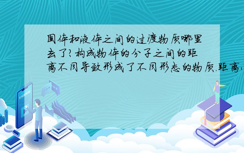 固体和液体之间的过渡物质哪里去了?构成物体的分子之间的距离不同导致形成了不同形态的物质.距离小的形成了固体,距离中等的形成了液体,距离大的形成了气体.但是,如果这个距离是连续