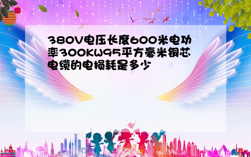 380V电压长度600米电功率300KW95平方毫米铜芯电缆的电损耗是多少