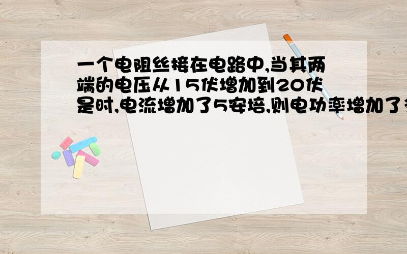 一个电阻丝接在电路中,当其两端的电压从15伏增加到20伏是时,电流增加了5安培,则电功率增加了多少?