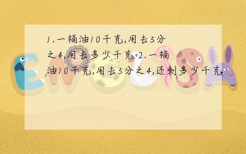 1.一桶油10千克,用去5分之4,用去多少千克 2.一桶油10千克,用去5分之4,还剩多少千克