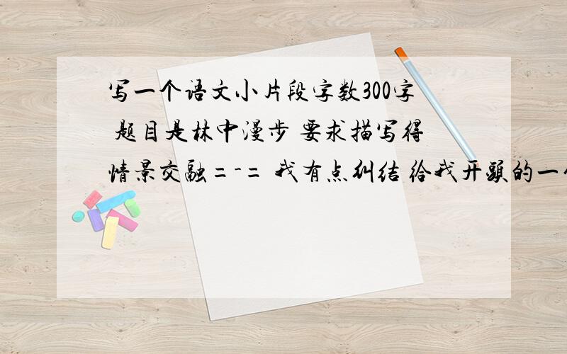 写一个语文小片段字数300字 题目是林中漫步 要求描写得情景交融=-= 我有点纠结 给我开头的一句话吧 这样我比较有目标