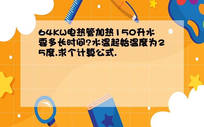 64KW电热管加热150升水要多长时间?水温起始温度为25度.求个计算公式.