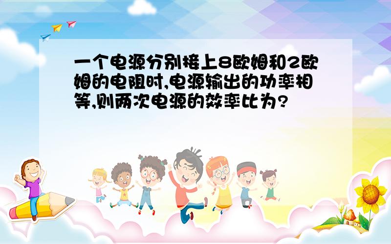 一个电源分别接上8欧姆和2欧姆的电阻时,电源输出的功率相等,则两次电源的效率比为?