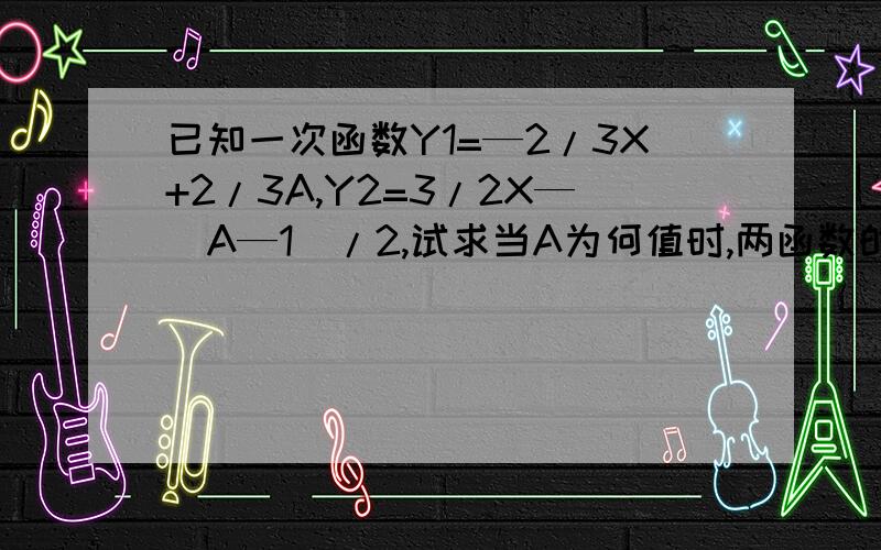 已知一次函数Y1=—2/3X+2/3A,Y2=3/2X—（A—1）/2,试求当A为何值时,两函数的交点在第二象限