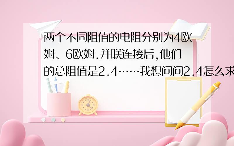 两个不同阻值的电阻分别为4欧姆、6欧姆.并联连接后,他们的总阻值是2.4……我想问问2.4怎么求出来的