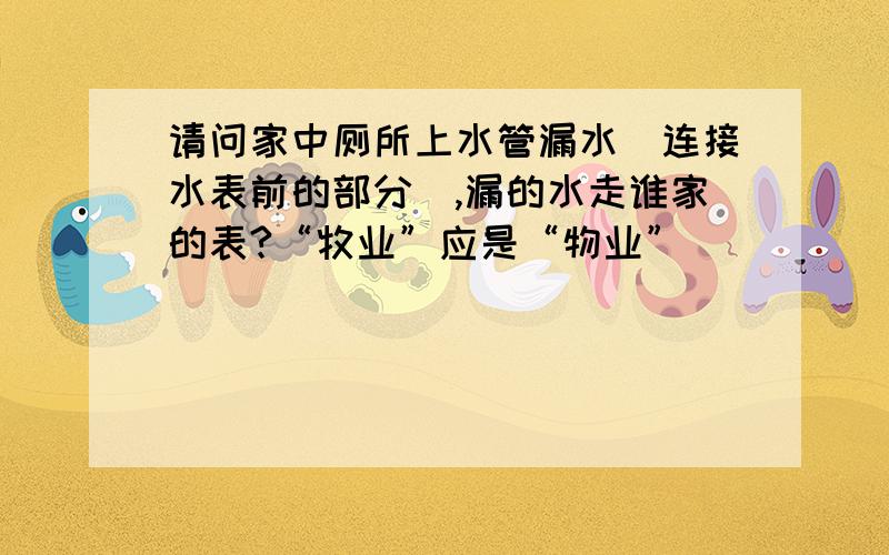 请问家中厕所上水管漏水（连接水表前的部分）,漏的水走谁家的表?“牧业”应是“物业”