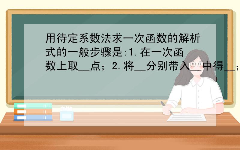 用待定系数法求一次函数的解析式的一般步骤是:1.在一次函数上取__点；2.将__分别带入__中得__；3.解两个方程组的方程组即求出了系数__；4.将__的值代入__中即得一次函数的解析式.