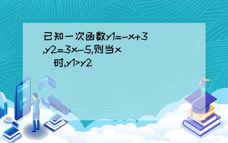 已知一次函数y1=-x+3 ,y2=3x-5,则当x（ ）时,y1>y2