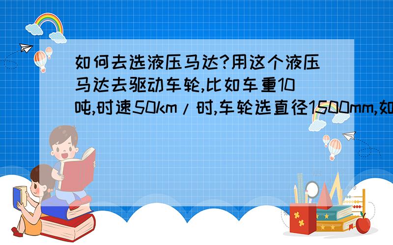 如何去选液压马达?用这个液压马达去驱动车轮,比如车重10吨,时速50km/时,车轮选直径1500mm,如何传动,如何选择,还有选择马达的尺寸规格?