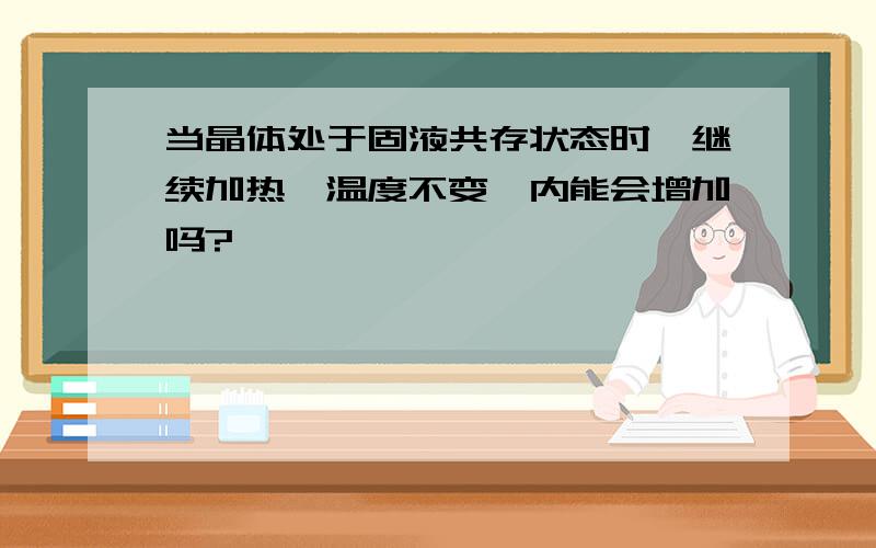 当晶体处于固液共存状态时,继续加热,温度不变,内能会增加吗?