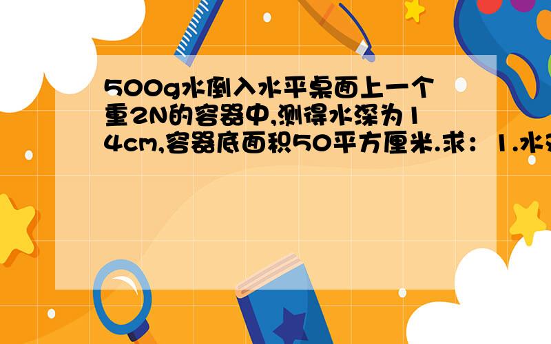 500g水倒入水平桌面上一个重2N的容器中,测得水深为14cm,容器底面积50平方厘米.求：1.水对容器底的压力.2.桌面受到的压强.