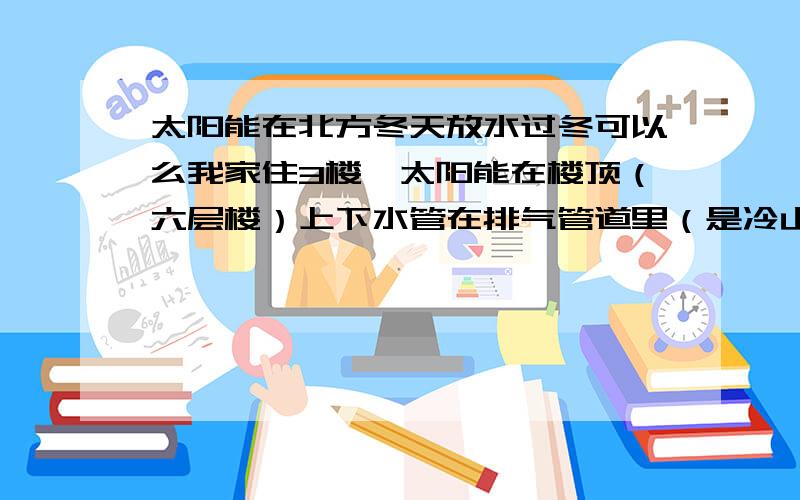 太阳能在北方冬天放水过冬可以么我家住3楼,太阳能在楼顶（六层楼）上下水管在排气管道里（是冷山墙的）非常易冻,我想是放水过冬,我是不是该关上上水阀在放太阳能水,还有没有其它什