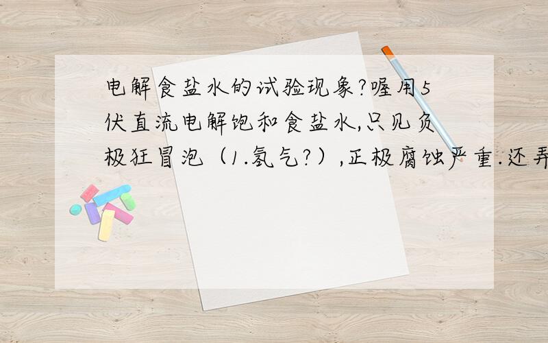 电解食盐水的试验现象?喔用5伏直流电解饱和食盐水,只见负极狂冒泡（1.氢气?）,正极腐蚀严重.还弄出好多毛茸茸的黄色的东东（2.什么东西?）,——3.这是什么情况?4.剩下了什么?5.为什么没