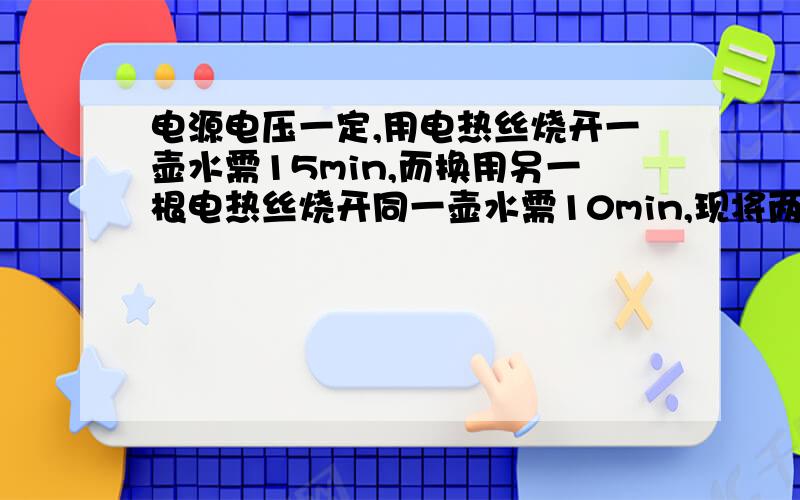 电源电压一定,用电热丝烧开一壶水需15min,而换用另一根电热丝烧开同一壶水需10min,现将两电热丝串联起来使用,烧开同一壶水要用多少时间；若将两电热丝并连起来使用,烧开同一壶水要用多