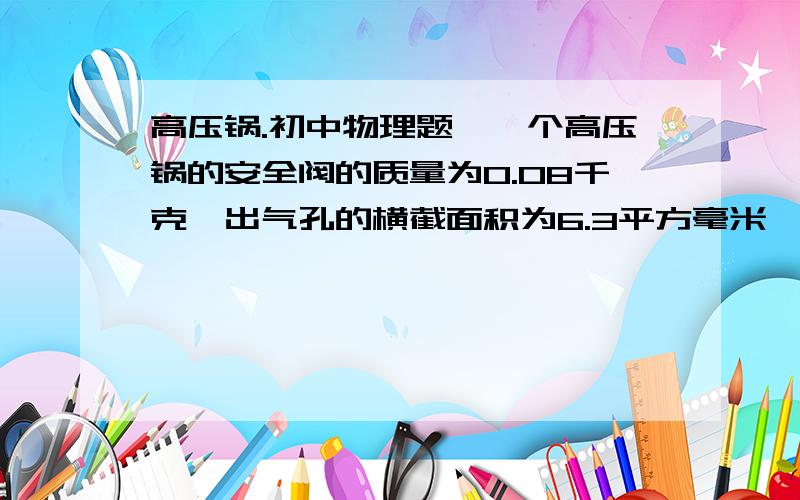 高压锅.初中物理题、一个高压锅的安全阀的质量为0.08千克,出气孔的横截面积为6.3平方毫米,如果用它煮食物.气压大概有几千帕?大气压为1.02×10的5次方帕）  过程.谢谢、