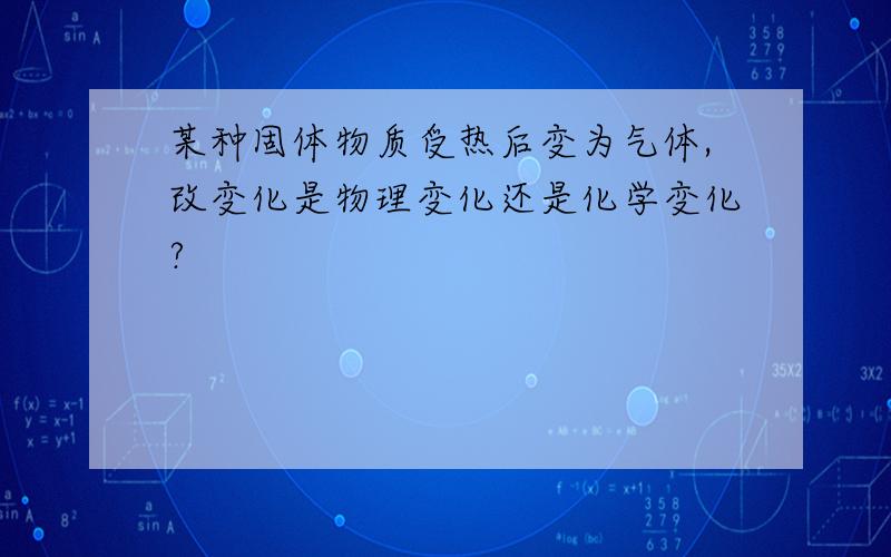 某种固体物质受热后变为气体,改变化是物理变化还是化学变化?