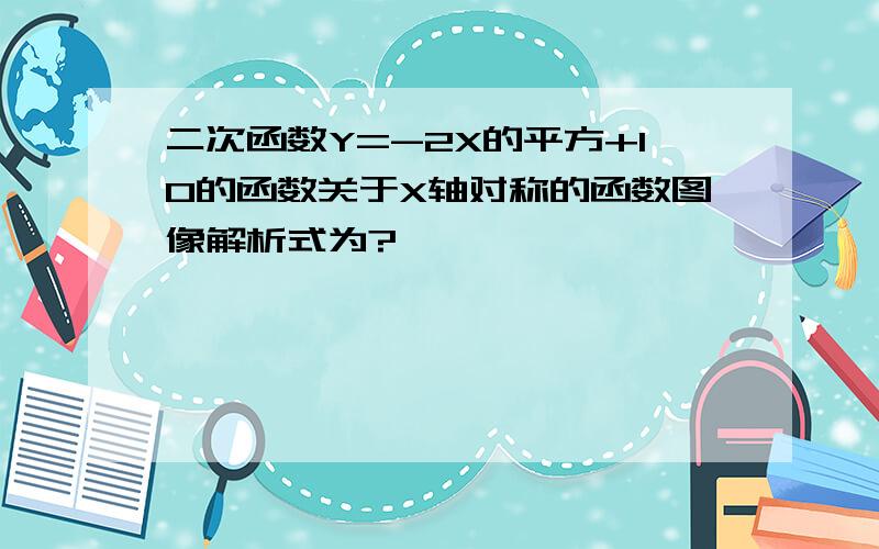 二次函数Y=-2X的平方+10的函数关于X轴对称的函数图像解析式为?