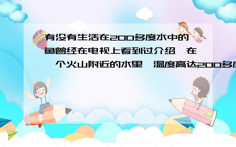 有没有生活在200多度水中的鱼曾经在电视上看到过介绍,在一个火山附近的水里,温度高达200多度,但却有鱼生活在里面.可现在找不到根据了,你们直到哪里有这样的材料,或者根据吗?