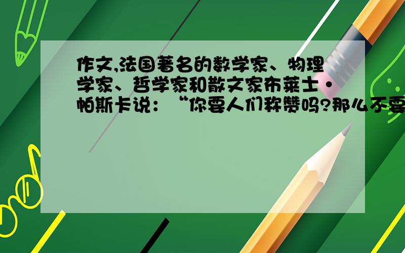 作文,法国著名的数学家、物理学家、哲学家和散文家布莱士·帕斯卡说：“你要人们称赞吗?那么不要称赞自己.”现实就是这样,不自夸的人,往往会得到别人的赞赏.请你通过写自己或身边的