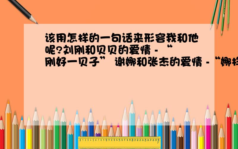 该用怎样的一句话来形容我和他呢?刘刚和贝贝的爱情 - “刚好一贝子” 谢娜和张杰的爱情 -“娜样纯杰的爱恋”  我熊雯,我男朋友张洋. 我也想用一句很有意义的话,来形容我们快2年的感情.