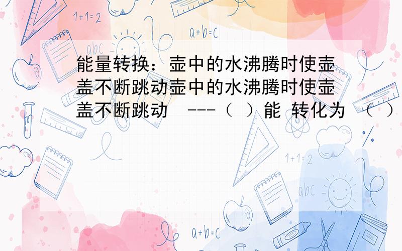 能量转换：壶中的水沸腾时使壶盖不断跳动壶中的水沸腾时使壶盖不断跳动  ---（ ）能 转化为 （ ）能