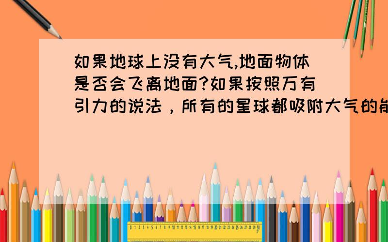 如果地球上没有大气,地面物体是否会飞离地面?如果按照万有引力的说法，所有的星球都吸附大气的能力，是不是说所有的星球上就都有大气了哪？