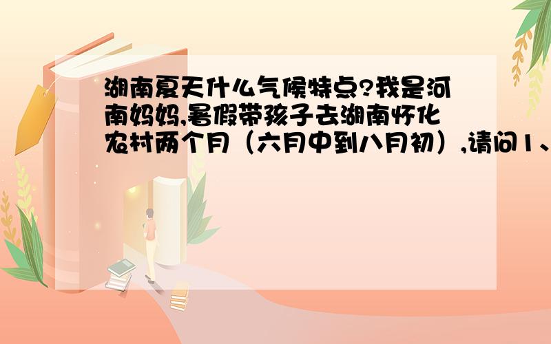 湖南夏天什么气候特点?我是河南妈妈,暑假带孩子去湖南怀化农村两个月（六月中到八月初）,请问1、湖南夏天什么特点.2、我和宝宝（一岁）该带什么衣服3、虫多吗?比如蟑螂……