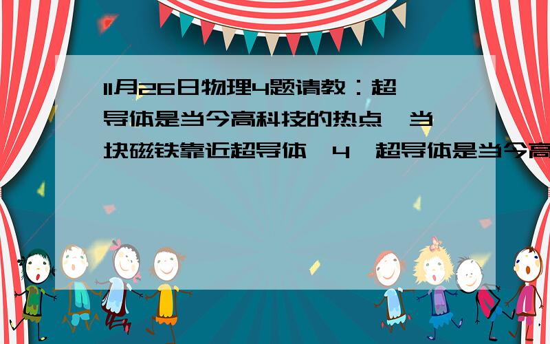 11月26日物理4题请教：超导体是当今高科技的热点,当一块磁铁靠近超导体,4、超导体是当今高科技的热点,当一块磁铁靠近超导体时,超导体会产生强大的电流,对磁体有排斥作用,这种排斥作用