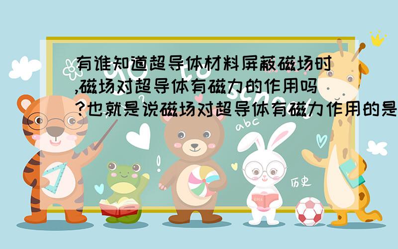 有谁知道超导体材料屏蔽磁场时,磁场对超导体有磁力的作用吗?也就是说磁场对超导体有磁力作用的是吧