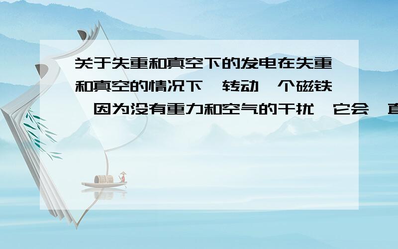 关于失重和真空下的发电在失重和真空的情况下,转动一个磁铁,因为没有重力和空气的干扰,它会一直转动下去,并在周围放上铜线圈,就能源源不断的输出电力了.我的想法是否正确呢,请大虾指