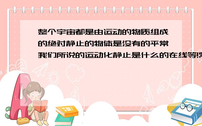 整个宇宙都是由运动的物质组成的绝对静止的物体是没有的平常我们所说的运动化静止是什么的在线等!紧急!