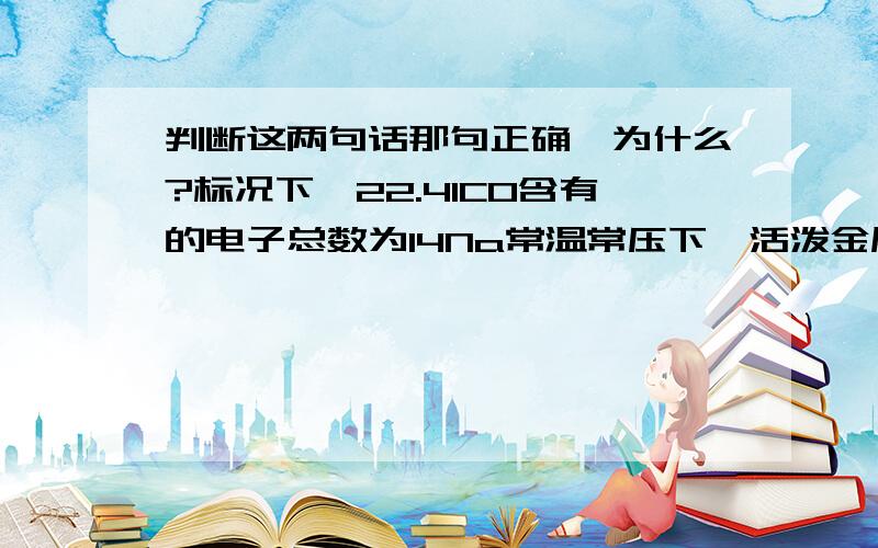 判断这两句话那句正确,为什么?标况下,22.4lCO含有的电子总数为14Na常温常压下,活泼金属根稀硫酸反应生成1molH2,转移的电子数为2Na哪个对,那个错,为什么?已经说是一摩了,还管标况干什么?你没