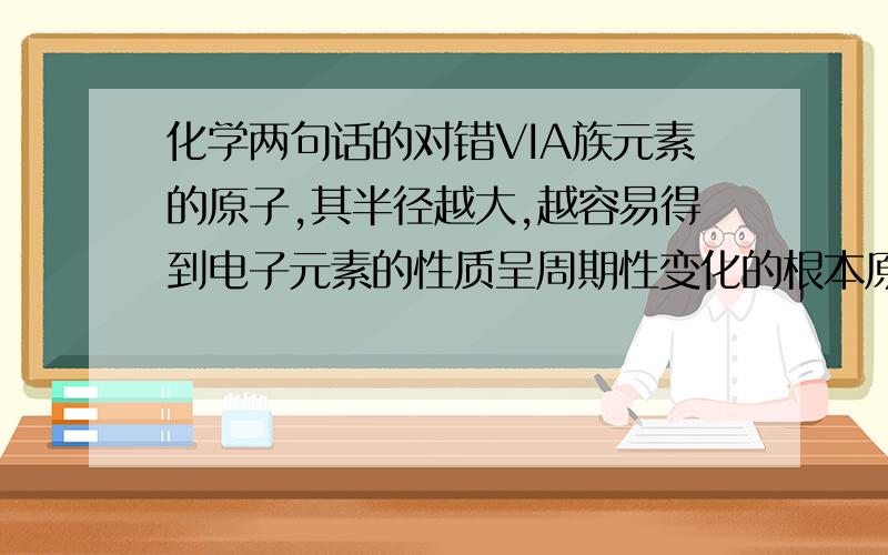 化学两句话的对错VIA族元素的原子,其半径越大,越容易得到电子元素的性质呈周期性变化的根本原因是元素原子量的递增,量变引起质变两句话的对错