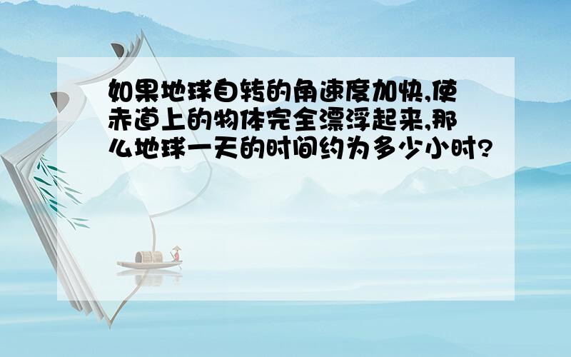 如果地球自转的角速度加快,使赤道上的物体完全漂浮起来,那么地球一天的时间约为多少小时?