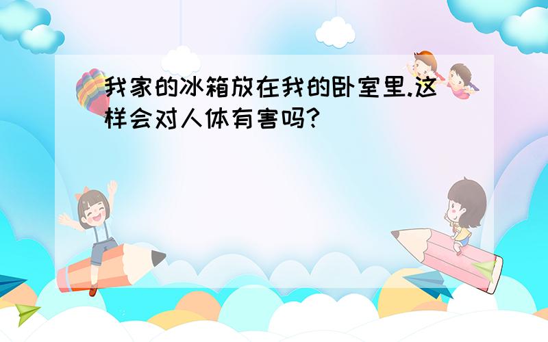 我家的冰箱放在我的卧室里.这样会对人体有害吗?