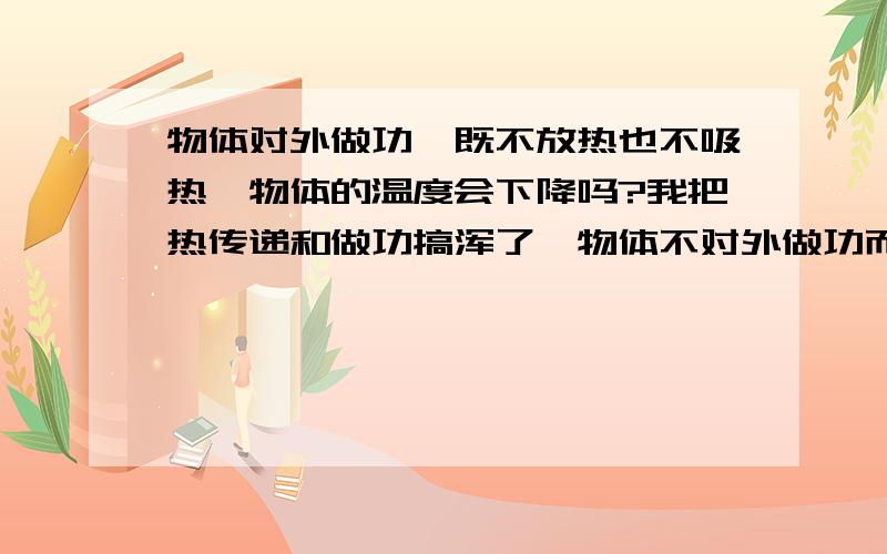 物体对外做功,既不放热也不吸热,物体的温度会下降吗?我把热传递和做功搞浑了,物体不对外做功而放热时内能减少而温度降低,那么物体不放热也不吸热时对外做功,内能减少!那么温度会下降