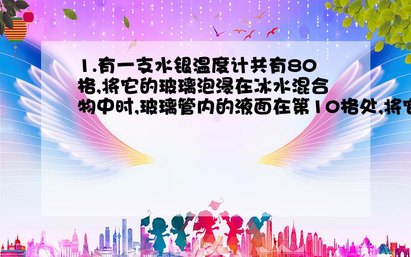 1.有一支水银温度计共有80格,将它的玻璃泡浸在冰水混合物中时,玻璃管内的液面在第10格处,将它的玻璃泡浸在沸腾的纯水中时,玻璃管内的液面仔第60格处.那么这只温度计的分度值是_______它