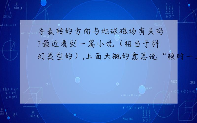 手表转的方向与地球磁场有关吗?最近看到一篇小说（相当于科幻类型的）,上面大概的意思说“顿时一片黑暗（电灯灭了）,手表全部倒转——地球磁场颠倒了”,我感到很疑惑,实在太奇怪了