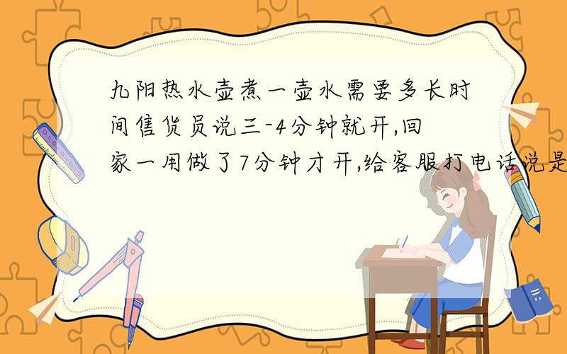 九阳热水壶煮一壶水需要多长时间售货员说三-4分钟就开,回家一用做了7分钟才开,给客服打电话说是五分钟左右,大家说说你们的都是多长时间做一壶水啊,我的是九阳JYK-12C01A,1.2L的