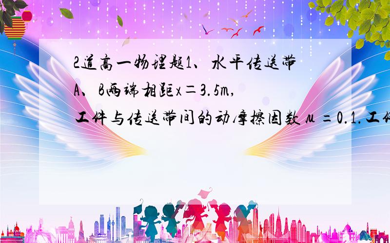 2道高一物理题1、水平传送带A、B两端相距x＝3.5m,工件与传送带间的动摩擦因数μ=0.1.工件滑上A端瞬时速度VA＝4m/s,达到B端的瞬时速度设为vB（A在左边,B在右边）(1)若传送带以速度v(匀速）逆时